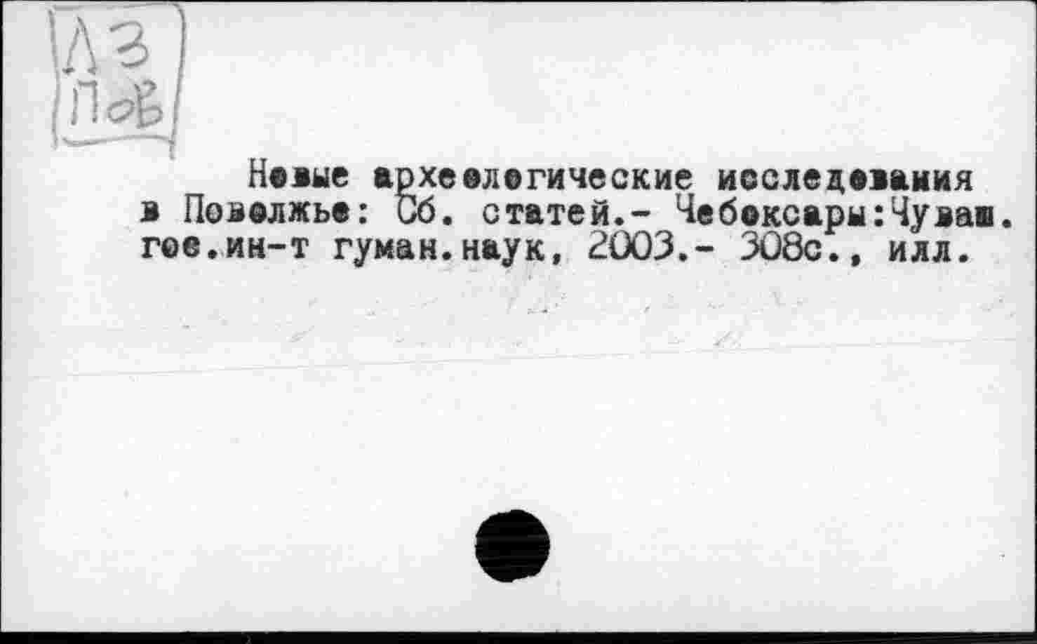 ﻿U з
іПс^І
Новые археологические исследования в Поволжье: Об. статей.- Чебоксары:Чував, гое.ин-т туман.наук, 2003.- 308с.» илл.